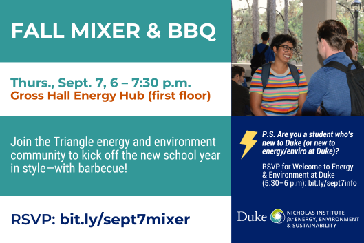 Students smiling and talking on a porch. Text: Fall Mixer &amp; BBQ. Thurs., Sept. 7, 6-7:30 p.m. Gross Hall Energy Hub (first floor). Join the Triangle energy and environment community to kick off the new school year in style—with barbecue! RSVP: bit.ly/sept7mixer. P.S. Are you a student who&amp;amp;#39;s new to Duke (or new to energy/enviro at Duke)? RSVP for Welcome to Energy &amp; Environment at Duke (5:30-6 p.m.): bit.ly/sept7info. Duke Nicholas Institute for Energy, Environment &amp; Sustainability logo.